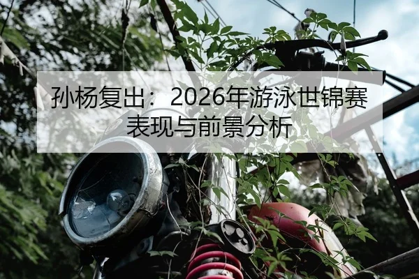 孙杨复出：2026年游泳世锦赛表现与前景分析