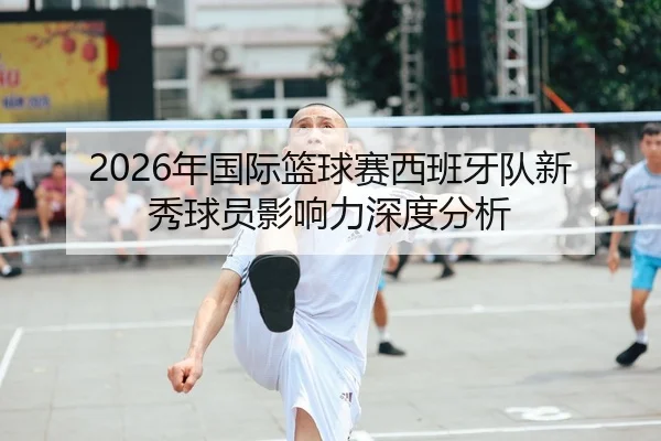 2026年国际篮球赛西班牙队新秀球员影响力深度分析