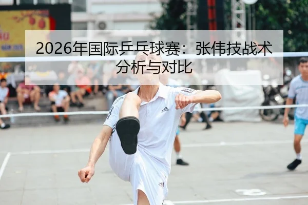 2026年国际乒乓球赛：张伟技战术分析与对比