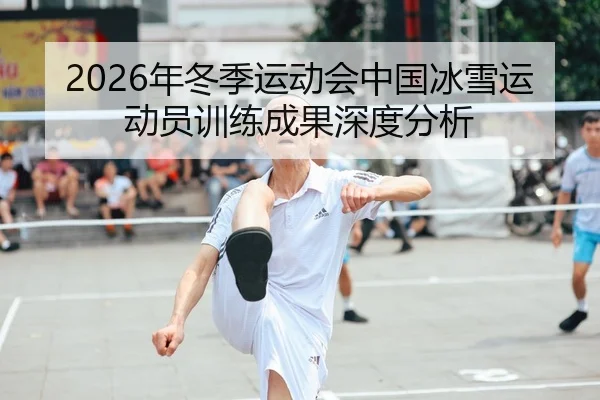 2026年冬季运动会中国冰雪运动员训练成果深度分析